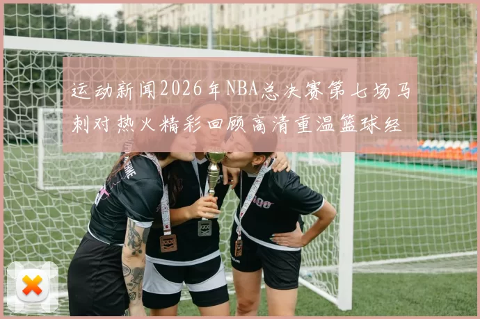 运动新闻2026年NBA总决赛第七场马刺对热火精彩回顾高清重温篮球经典对决