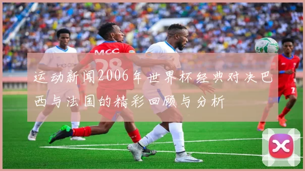 运动新闻2006年世界杯经典对决巴西与法国的精彩回顾与分析