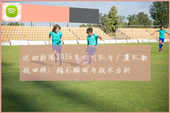 运动新闻2026年四川队与广厦队激战回顾：精彩瞬间与战术分析